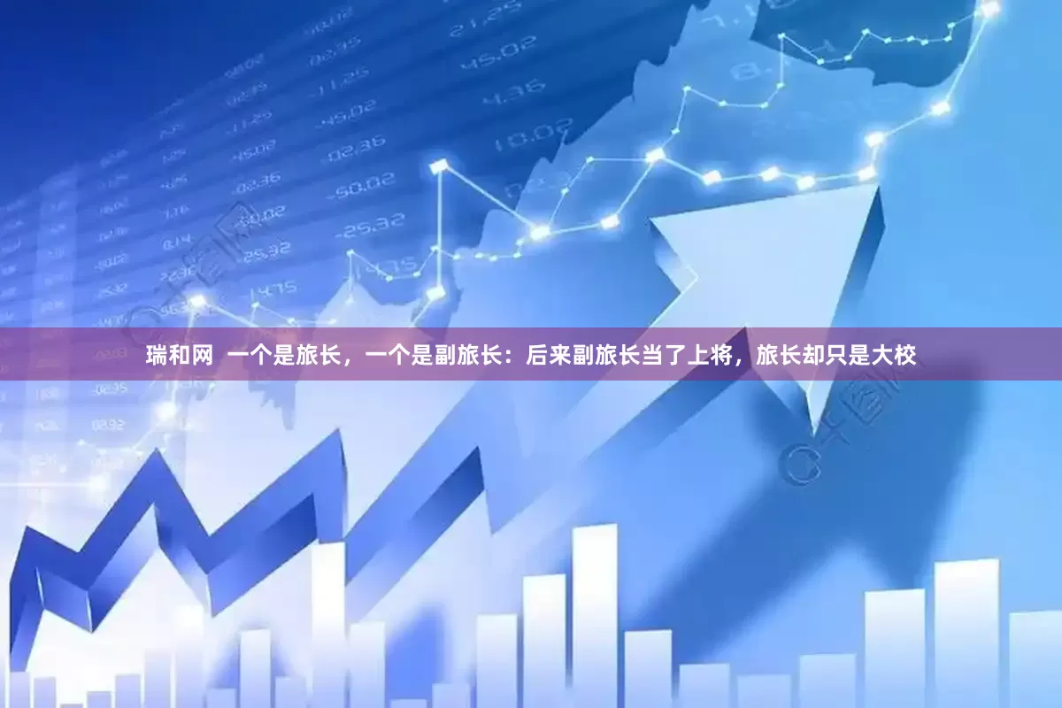 瑞和网 一个是旅长,一个是副旅长:后来副旅长当了上将,旅长却只是大校