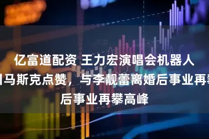 亿富道配资 王力宏演唱会机器人伴舞引马斯克点赞，与李靓蕾离婚后事业再攀高峰