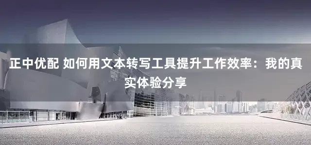 正中优配 如何用文本转写工具提升工作效率：我的真实体验分享
