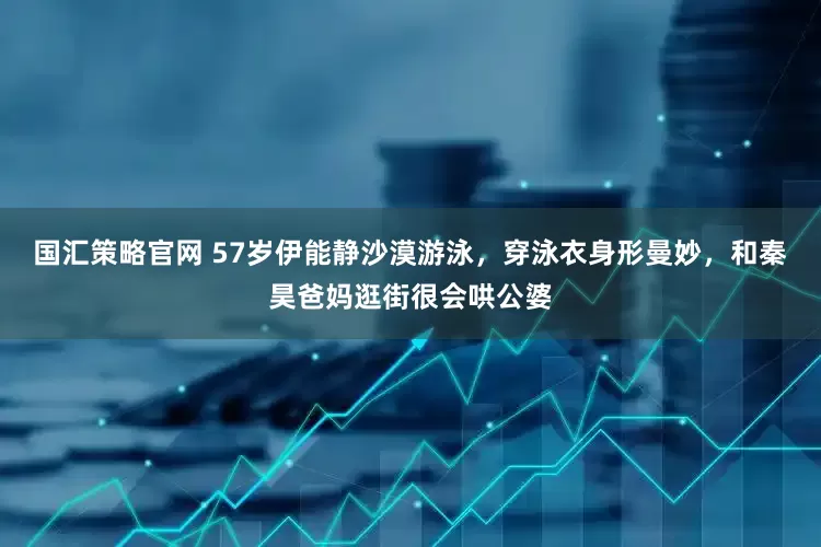 国汇策略官网 57岁伊能静沙漠游泳，穿泳衣身形曼妙，和秦昊爸妈逛街很会哄公婆