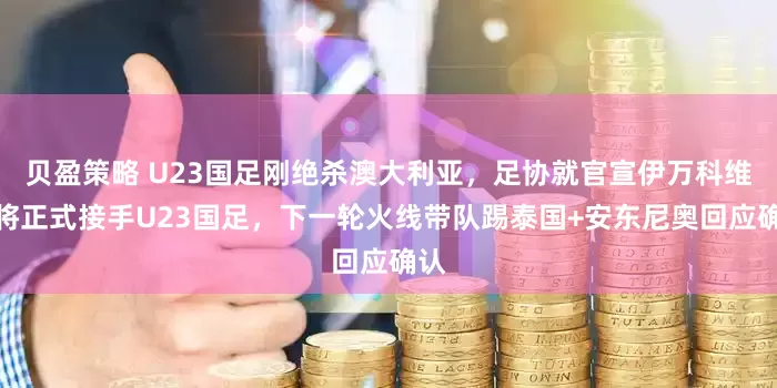 贝盈策略 U23国足刚绝杀澳大利亚，足协就官宣伊万科维奇将正式接手U23国足，下一轮火线带队踢泰国+安东尼奥回应确认