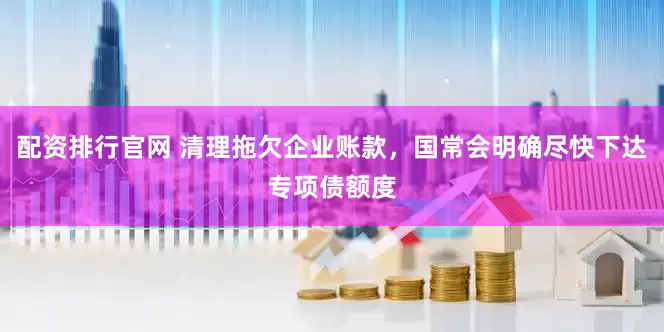 配资排行官网 清理拖欠企业账款，国常会明确尽快下达专项债额度