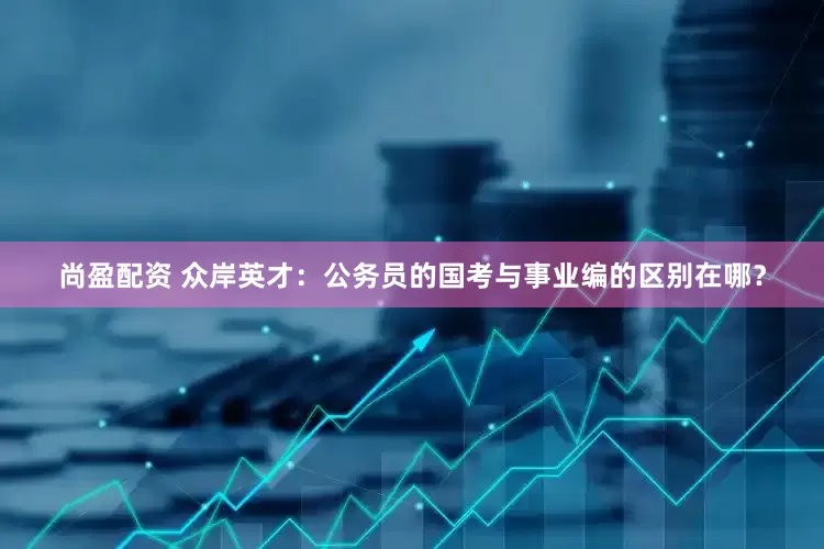 尚盈配资 众岸英才：公务员的国考与事业编的区别在哪？