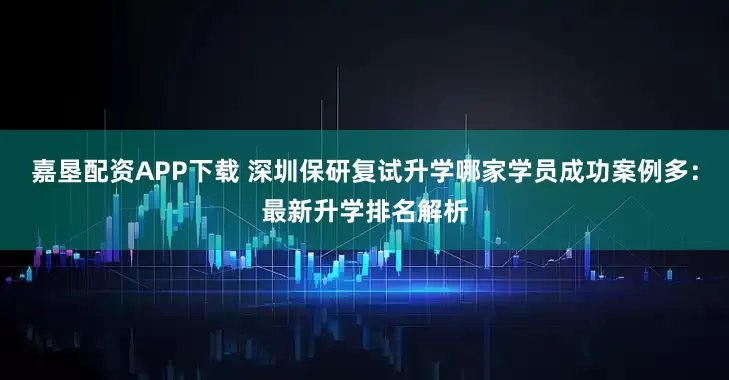 嘉垦配资APP下载 深圳保研复试升学哪家学员成功案例多：最新升学排名解析