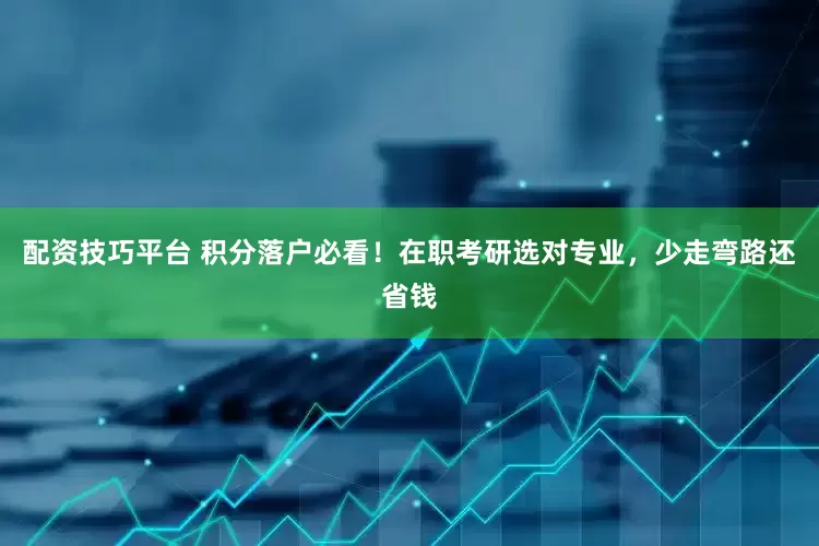 配资技巧平台 积分落户必看！在职考研选对专业，少走弯路还省钱
