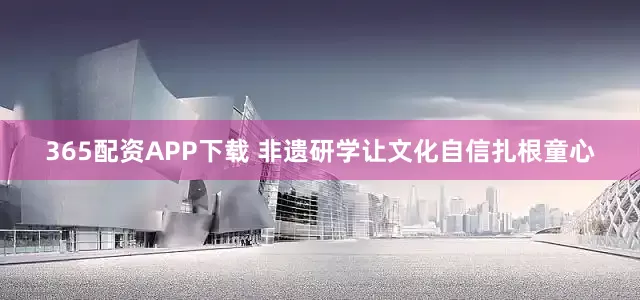 365配资APP下载 非遗研学让文化自信扎根童心
