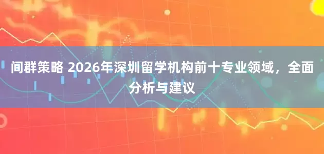 间群策略 2026年深圳留学机构前十专业领域，全面分析与建议