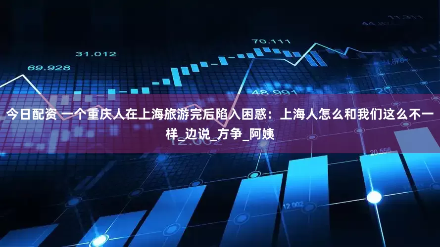 今日配资 一个重庆人在上海旅游完后陷入困惑：上海人怎么和我们这么不一样_边说_方争_阿姨