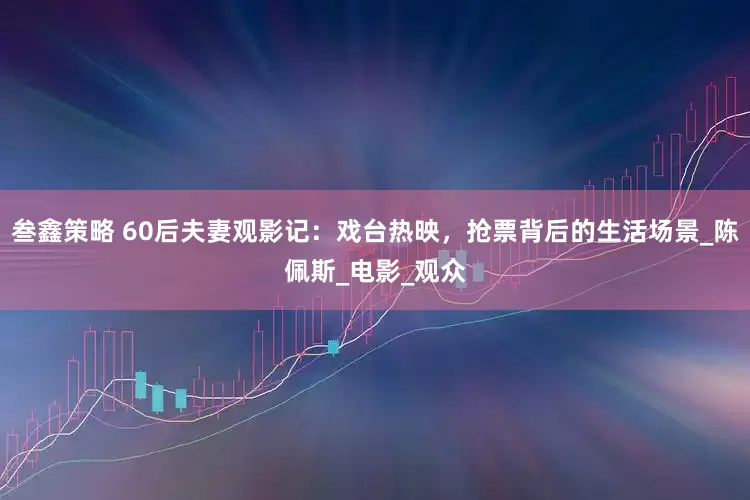 叁鑫策略 60后夫妻观影记：戏台热映，抢票背后的生活场景_陈佩斯_电影_观众