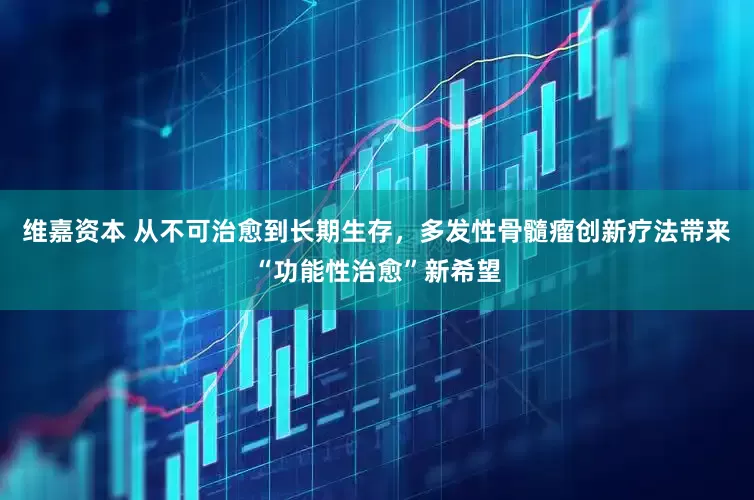 维嘉资本 从不可治愈到长期生存，多发性骨髓瘤创新疗法带来“功能性治愈”新希望