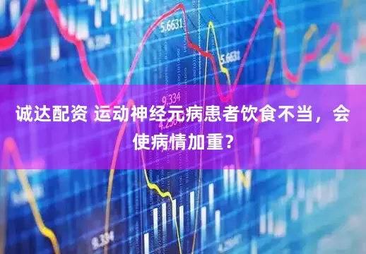 诚达配资 运动神经元病患者饮食不当,会使病情加重?