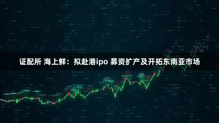 证配所 海上鲜：拟赴港ipo 募资扩产及开拓东南亚市场