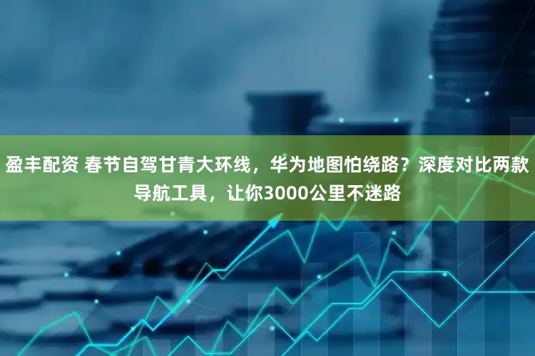 盈丰配资 春节自驾甘青大环线，华为地图怕绕路？深度对比两款导航工具，让你3000公里不迷路